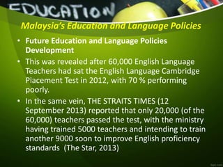 Malaysia’s Education and Language Policies
• Future Education and Language Policies
Development
• This was revealed after 60,000 English Language
Teachers had sat the English Language Cambridge
Placement Test in 2012, with 70 % performing
poorly.
• In the same vein, THE STRAITS TIMES (12
September 2013) reported that only 20,000 (of the
60,000) teachers passed the test, with the ministry
having trained 5000 teachers and intending to train
another 9000 soon to improve English proficiency
standards (The Star, 2013)
 