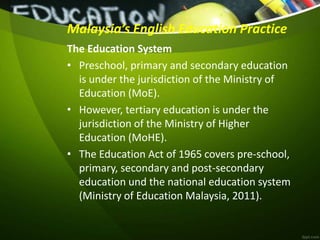 Malaysia’s English Education Practice
The Education System
• Preschool, primary and secondary education
is under the jurisdiction of the Ministry of
Education (MoE).
• However, tertiary education is under the
jurisdiction of the Ministry of Higher
Education (MoHE).
• The Education Act of 1965 covers pre-school,
primary, secondary and post-secondary
education und the national education system
(Ministry of Education Malaysia, 2011).
 