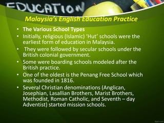 Malaysia’s English Education Practice
• The Various School Types
• Initially, religious (Islamic) ‘Hut’ schools were the
earliest form of education in Malaysia.
• They were followed by secular schools under the
British colonial government.
• Some were boarding schools modeled after the
British practice.
• One of the oldest is the Penang Free School which
was founded in 1816.
• Several Christian denominations (Anglican,
Josephian, Lasallian Brothers, Marist Brothers,
Methodist, Roman Catholic, and Seventh – day
Adventist) started mission schools.
 