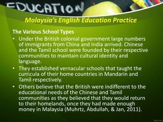 Malaysia’s English Education Practice
The Various School Types
• Under the British colonial government large numbers
of immigrants from China and India arrived. Chinese
and the Tamil school were founded by their respective
communities to maintain cultural identity and
language.
• They established vernacular schools that taught the
curricula of their home countries in Mandarin and
Tamil respectively.
• Others believe that the British were indifferent to the
educational needs of the Chinese and Tamil
communities as they believed that they would return
to their homelands, once they had made enough
money in Malaysia (Muhrtz, Abdullah, & Jan, 2011).
 