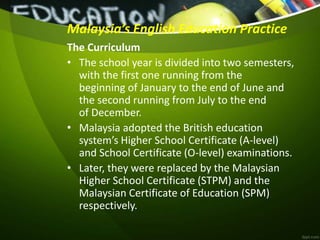 Malaysia’s English Education Practice
The Curriculum
• The school year is divided into two semesters,
with the first one running from the
beginning of January to the end of June and
the second running from July to the end
of December.
• Malaysia adopted the British education
system’s Higher School Certificate (A-level)
and School Certificate (O-level) examinations.
• Later, they were replaced by the Malaysian
Higher School Certificate (STPM) and the
Malaysian Certificate of Education (SPM)
respectively.
 