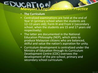 Malaysia’s English Education Practice
• The Curriculum
• Centralized examinations are held at the end of
Year VI (primary school when the students are
12–13 years old); Form III and From V (secondary
school, when the students are 15 and 17 years old
respectively).
• The latter are documented in the National
Education Philosophy (NEP), which aims to
produce Malaysian citizens who are balanced,
skilful and value the nation’s aspiration for unity.
• Curriculum development is centralized under the
Ministry of Education through its Curriculum
Development Centre (CDC) oversees the
development of the pre-school, primary and
secondary school curriculum.
 