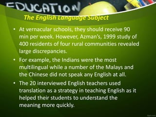 The English Language Subject
• At vernacular schools, they should receive 90
min per week. However, Azman’s, 1999 study of
400 residents of four rural communities revealed
large discrepancies.
• For example, the Indians were the most
multilingual while a number of the Malays and
the Chinese did not speak any English at all.
• The 20 interviewed English teachers used
translation as a strategy in teaching English as it
helped their students to understand the
meaning more quickly.
 