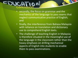 Conclusion
• secondly, the focus on grammar and the
mechanics of the language to pass exams that
neglect communicative practice of English;
and
• finally, the interference from Bahasa Malaysia
with reliance on translation and dictionary
use to comprehend English texts.
• The challenge of teaching English in Malaysia
is therefore situated in the meaningful use of
the language in the classroom rather than the
heavy emphasis on drilling mechanical
aspects of English into students to enable
them to pass examinations.
 