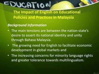 The Impact of English on Educational
Policies and Practices in Malaysia
Background Information
• The main tensions are between the nation-state’s
desire to assert its national identity and unity
through Bahasa Malaysia.
• The growing need for English to facilitate economic
development in global markets and
• The increasing concerns for minority language rights
and greater tolerance towards multilingualism.
 