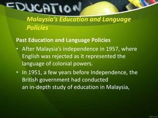Malaysia’s Education and Language
Policies
Past Education and Language Policies
• After Malaysia’s independence in 1957, where
English was rejected as it represented the
language of colonial powers.
• In 1951, a few years before Independence, the
British government had conducted
an in-depth study of education in Malaysia,
 