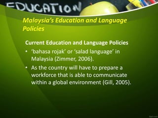 Malaysia’s Education and Language
Policies
Current Education and Language Policies
• ‘bahasa rojak’ or ‘salad language’ in
Malaysia (Zimmer, 2006).
• As the country will have to prepare a
workforce that is able to communicate
within a global environment (Gill, 2005).
 