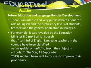Malaysia’s Education and Language
Policies
Future Education and Language Policies Development
• There is an intense and very public debate about the
role of English and the proficiency levels of students,
teachers and the general population in Malaysia.
• For example, it was revealed by the Education
Minister II Datuk Seri Idris Jusoh
that “…a third of English Language teachers in the
country have been classified
as ‘incapable’ or ‘unfit’ to teach the subject in
schools…” (The Star, 11 September
2013) and had been sent to courses to improve their
proficiency.
 