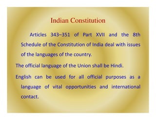 Indian Constitution
Articles 343–351 of Part XVII and the 8th
Schedule of the Constitution of India deal with issues
of the languages of the country.
The official language of the Union shall be Hindi.
English can be used for all official purposes as a
language of vital opportunities and international
contact.
 