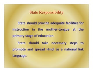 State Responsibility
State should provide adequate facilities for
instruction in the mother-tongue at the
primary stage of education.
State should take necessary steps to
promote and spread Hindi as a national link
language.
 