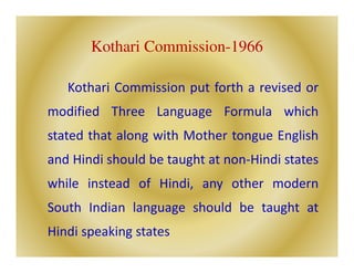 Kothari Commission-1966
Kothari Commission put forth a revised or
modified Three Language Formula which
stated that along with Mother tongue English
and Hindi should be taught at non-Hindi states
while instead of Hindi, any other modern
South Indian language should be taught at
Hindi speaking states
 