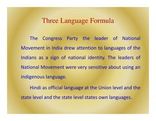 Three Language Formula
The Congress Party the leader of National
Movement in India drew attention to languages of the
Indians as a sign of national identity. The leaders of
National Movement were very sensitive about using an
indigenous language.
Hindi as official language at the Union level and the
state level and the state level states own languages.
 