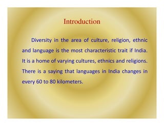 Introduction
Diversity in the area of culture, religion, ethnic
and language is the most characteristic trait if India.
It is a home of varying cultures, ethnics and religions.
There is a saying that languages in India changes in
every 60 to 80 kilometers.
 