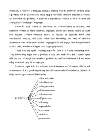 10
institution, a choice of a language course, a meeting with the employer. In these cases
a portfolio will be addressed to those people who make the most important decisions
for the owner of a portfolio. A portfolio is important as well for a self-assessment and
a reflection of studying of languages.
Secondly, such criteria as motivation and self-realization of students, their
tolerance towards different countries, languages, culture and history should be taken
into account. Modern education should be focused on creativity rather than
conventional practice, and skills rather than knowledge, etc. One of effective
assessment tools to develop students’ language skills and engage them in experimental
inquiry tasks, problem-solving tasks is language portfolio.
Those who are against creating portfolios think it is a time-consuming work.
They believe they might need a portfolio if only they apply for a job. I cannot agree
with the idea. Although we consider a portfolio as a self-advertisement, it is the worst
thing to create it only for an employer.
Moreover, a portfolio is a self-portrait which depicts one’s interests, abilities and
achievements. It is a good opportunity for self-culture and self-examination. Besides, it
helps to develop a sense of individuality.
self-actualization
self-affirmation
self-organization
self-determination
self-awareness
PORTFOLIO self-perfection
self-testing
responsibility
assessment
motivation
presentation
 
