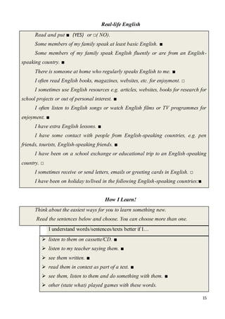 15
Real-life English
Read and put ■ (YES) or □( NO).
Some members of my family speak at least basic English. ■
Some members of my family speak English fluently or are from an English-
speaking country. ■
There is someone at home who regularly speaks English to me. ■
I often read English books, magazines, websites, etc. for enjoyment. □
I sometimes use English resources e.g. articles, websites, books for research for
school projects or out of personal interest. ■
I often listen to English songs or watch English films or TV programmes for
enjoyment. ■
I have extra English lessons. ■
I have some contact with people from English-speaking countries, e.g. pen
friends, tourists, English-speaking friends. ■
I have been on a school exchange or educational trip to an English-speaking
country. □
I sometimes receive or send letters, emails or greeting cards in English. □
I have been on holiday to/lived in the following English-speaking countries:■
How I Learn!
Think about the easiest ways for you to learn something new.
Read the sentences below and choose. You can choose more than one.
I understand words/sentences/texts better if I…
 listen to them on cassette/CD. ■
 listen to my teacher saying them. ■
 see them written. ■
 read them in context as part of a text. ■
 see them, listen to them and do something with them. ■
 other (state what) played games with these words.
 