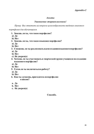 28
Appendics-2
Анкета
Уважаемые старшеклассники!
Прошу Вас ответить на вопросы целесообразности введения языкового
портфолио для обучающихся.
1. Знаешь ли ты, что такое портфолио?
a) Да
b) Нет
2. Знаешь ли ты, что такое языковое портфолио?
a) Да
b) Нет
3. Сможешь ли ты реализовать идеюсозданияязыковогопортфолио?
a) Да
b) Нет
c) Не уверен(а)
4. Хочешь ли ты участвовать в творческой группе учащихся по созданию
языкового портфолио?
a) Да
b) Нет
5. Готовли ты включитьсяв работу?
a) Да
b) Нет
6. Как ты думаешь, пригодитсяли портфолио
в жизни?
a. Да
b. Нет
c. Не уверен(а)
Спасибо.
 