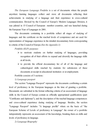 6
The European Language Portfolio is a set of documents where the people
anywhere learning languages collect and store all documents reflecting their
achievements in studying of a language and their experience in cross-cultural
communication. Devised by the Council of Europe's Modern Languages Division, it
was piloted in 15 Council of European member countries, and was launched during
the European Year of Languages in 2001.
The documents containing in a portfolio reflect all stages of studying of
languages and the certificate on the reached levels of competence and are used for
representation of language experience in the detailed documentary form corresponding
to criteria of the Council of Europe.(See the Appendix-1)
Portfolio (ELP) purposes:
 to motivate students on further studying of languages, providing
recognition all of their efforts to expand and diversify the language skills
at all levels;
 to provide the official documentary list of all of the language and
culturological skills reached by students for submission of these
documents at receipt in educational institution or at employment;
Portfolio consists of 3 sections:
1) Language passport
The section "Language Passport" represents the documents confirming a certain
level of proficiency in the European languages at the time of granting a portfolio.
Documents are submitted in the format reflecting criteria of an assessment of language
skills in the Council of Europe contain as officially appropriated qualifications (part
"Certificates and diplomas"), and the description of the reached language competences
and cross-cultural experience during studying of language. Besides, the section
"Language Passport" includes "A language profile" where on the basis of "the
European Scheme of Levels of proficiency in Language" the owner of a portfolio
independently represents an assessment of the knowledge, breaking them on skills and
levels of proficiency in language.
2) Language Biography
 