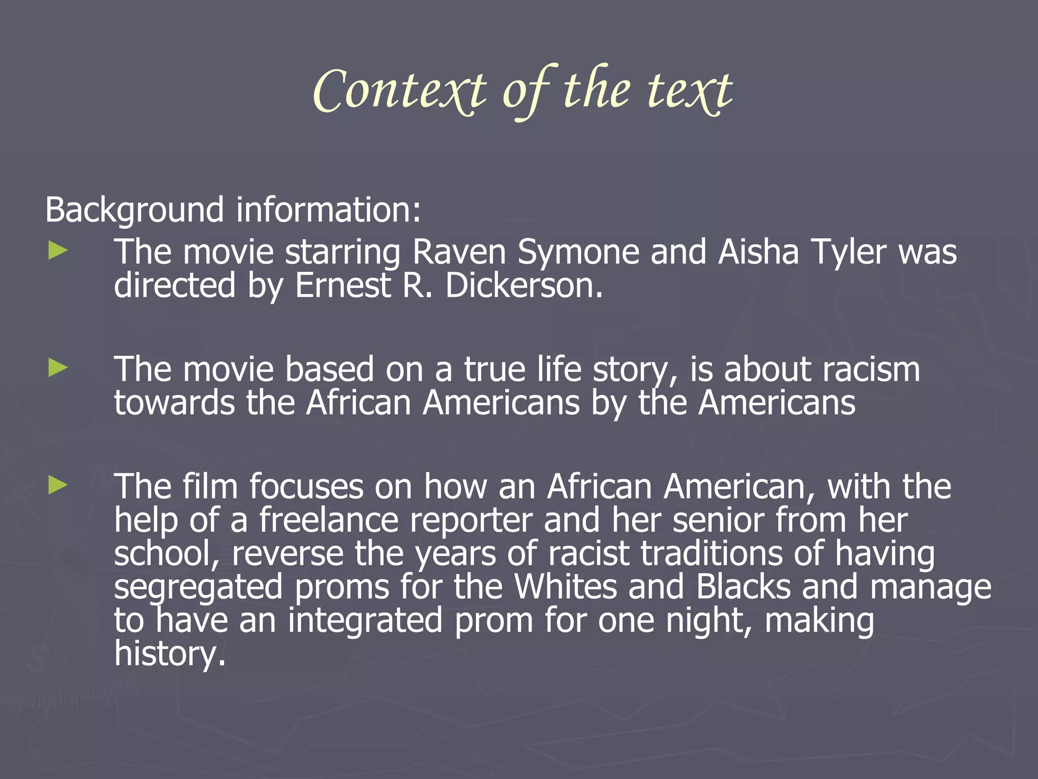 Context of the text Background information: The movie starring Raven Symone and Aisha Tyler was directed by Ernest R. Dickerson.  The movie based on a true life story, is about racism towards the African Americans by the Americans The film focuses on how an African American, with the help of a freelance reporter and her senior from her school, reverse the years of racist traditions of having segregated proms for the Whites and Blacks and manage to have an integrated prom for one night, making history. 