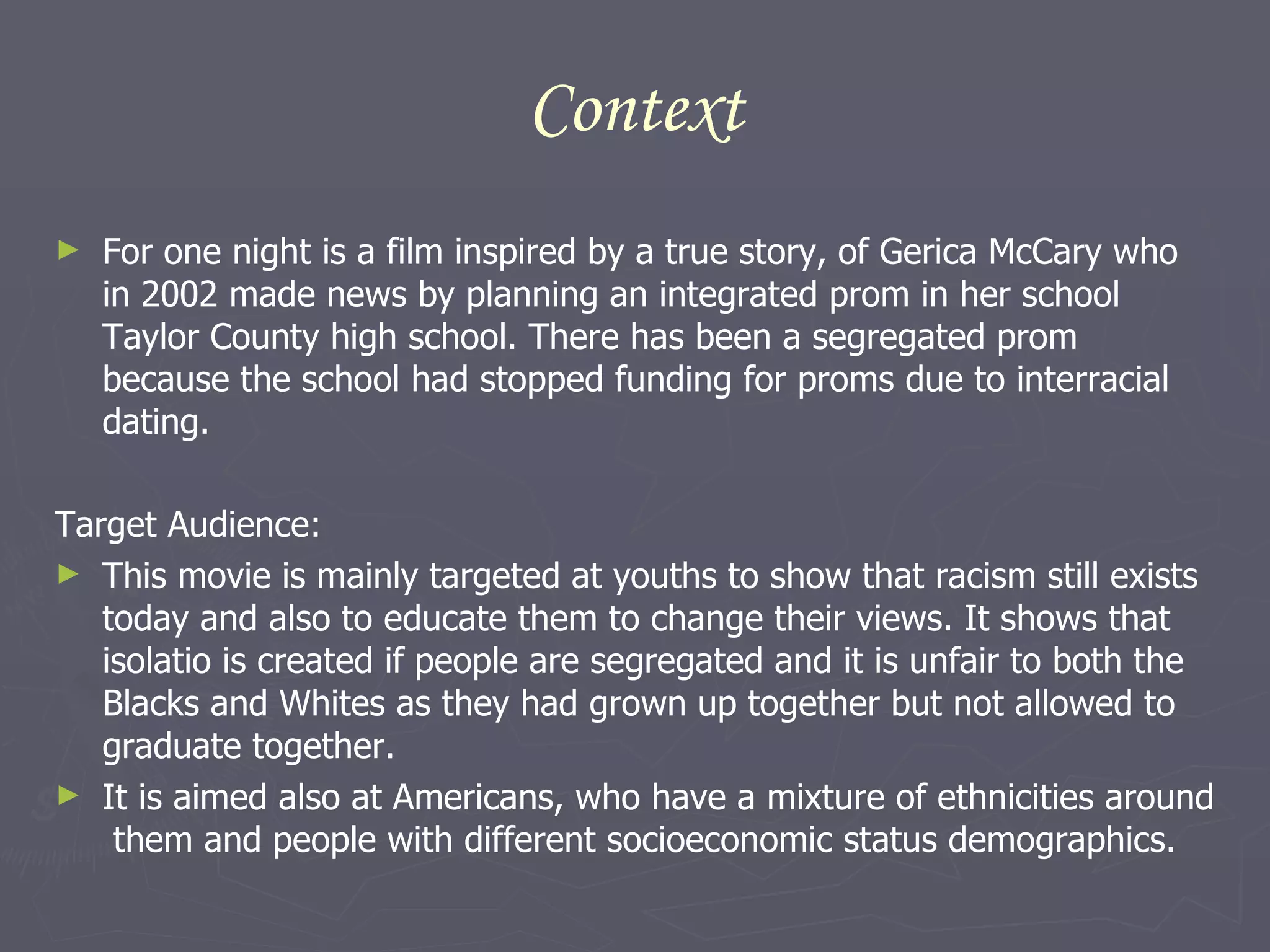Context For one night is a film inspired by a true story, of Gerica McCary who in 2002 made news by planning an integrated prom in her school Taylor County high school. There has been a segregated prom because the school had stopped funding for proms due to interracial dating.  Target Audience: This movie is mainly targeted at youths to show that racism still exists today and also to educate them to change their views. It shows that isolatio is created if people are segregated and it is unfair to both the Blacks and Whites as they had grown up together but not allowed to graduate together. It is aimed also at Americans, who have a mixture of ethnicities around  them and people with different socioeconomic status demographics.  