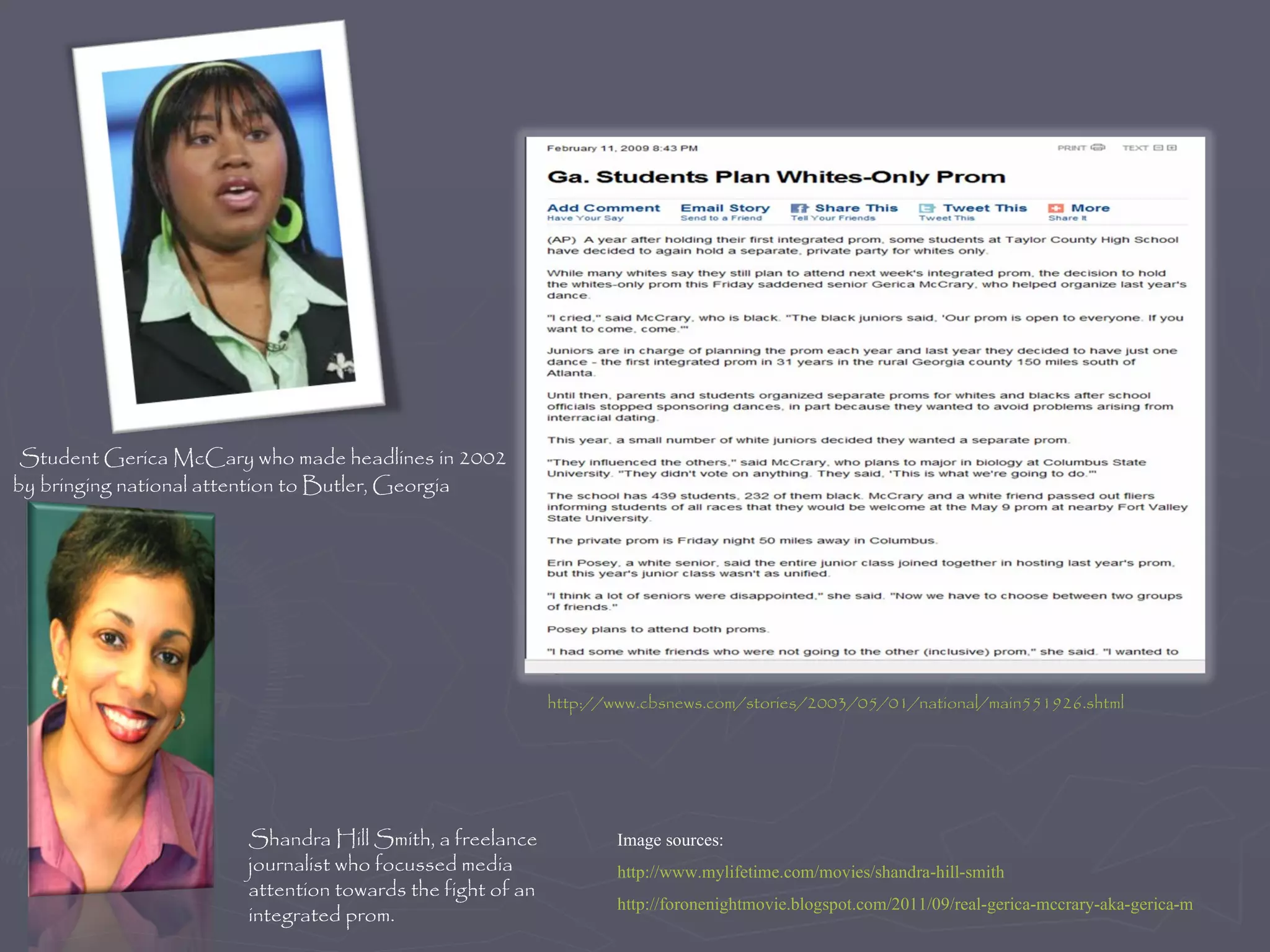 Student Gerica McCary who made headlines in 2002 by bringing national attention to Butler, Georgia Shandra Hill Smith, a freelance journalist who focussed media attention towards the fight of an integrated prom.  Image sources: http://www.mylifetime.com/movies/shandra-hill-smith http://foronenightmovie.blogspot.com/2011/09/real-gerica-mccrary-aka-gerica-mcrary.html   http://www.cbsnews.com/stories/2003/05/01/national/main551926.shtml   