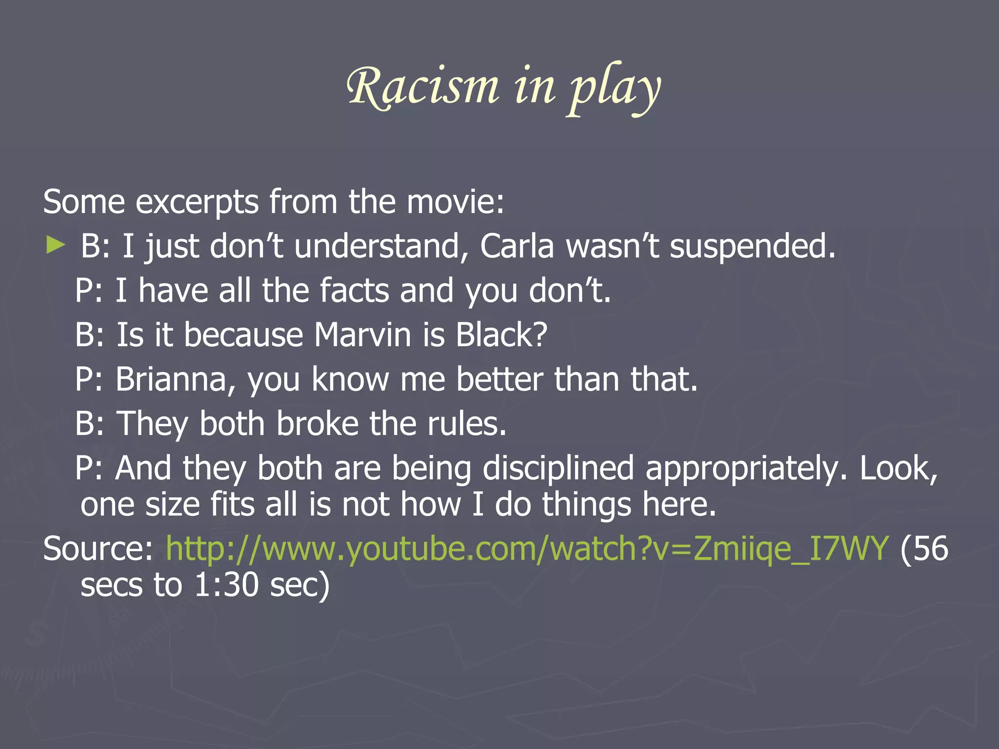 Racism in play Some excerpts from the movie: B: I just don’t understand, Carla wasn’t suspended. P: I have all the facts and you don’t. B: Is it because Marvin is Black? P: Brianna, you know me better than that. B: They both broke the rules. P: And they both are being disciplined appropriately. Look, one size fits all is not how I do things here.  Source:  http://www.youtube.com/watch?v=Zmiiqe_I7WY  (56 secs to 1:30 sec) 