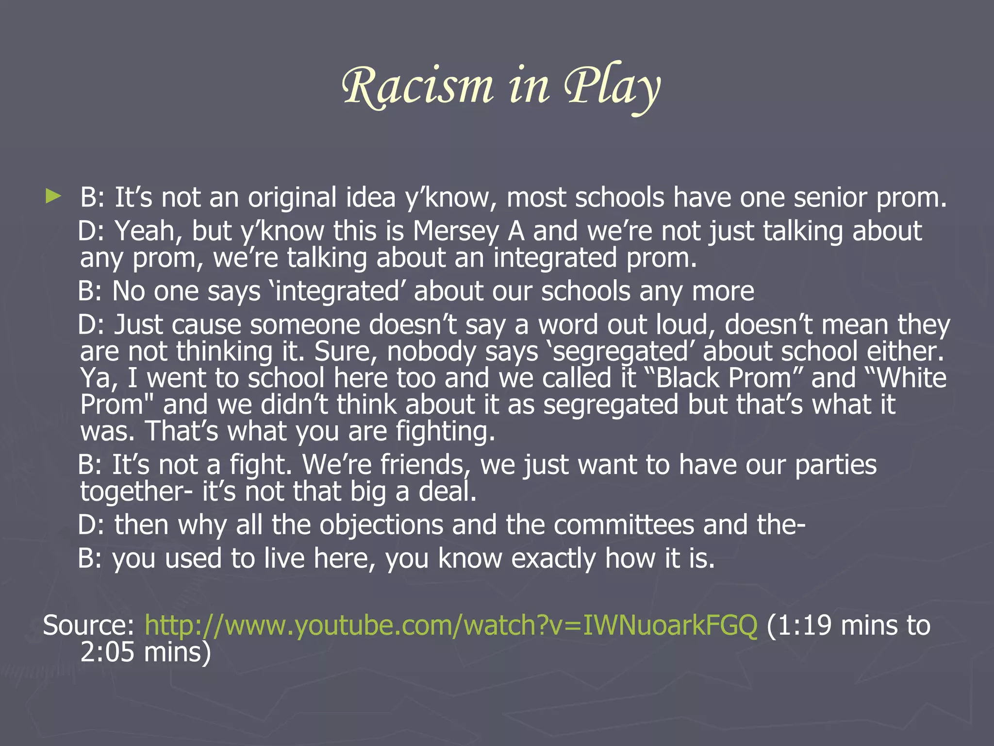 Racism in Play B: It’s not an original idea y’know, most schools have one senior prom. D: Yeah, but y’know this is Mersey A and we’re not just talking about any prom, we’re talking about an integrated prom. B: No one says ‘integrated’ about our schools any more D: Just cause someone doesn’t say a word out loud, doesn’t mean they are not thinking it. Sure, nobody says ‘segregated’ about school either. Ya, I went to school here too and we called it “Black Prom” and “White Prom" and we didn’t think about it as segregated but that’s what it was. That’s what you are fighting. B: It’s not a fight. We’re friends, we just want to have our parties together- it’s not that big a deal.  D: then why all the objections and the committees and the- B: you used to live here, you know exactly how it is. Source:  http://www.youtube.com/watch?v=IWNuoarkFGQ  (1:19 mins to 2:05 mins) 