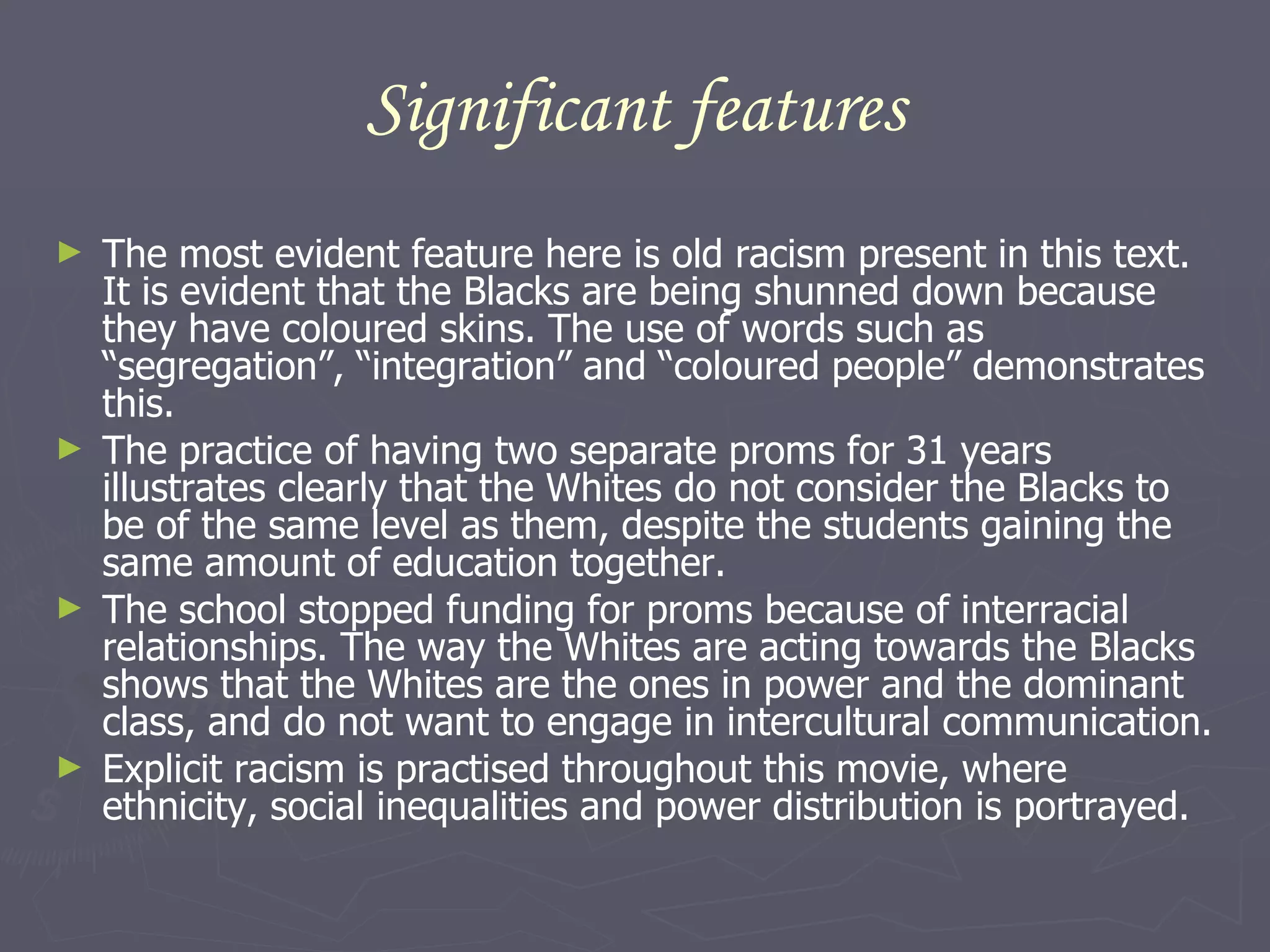 Significant features The most evident feature here is old racism present in this text. It is evident that the Blacks are being shunned down because they have coloured skins. The use of words such as “segregation”, “integration” and “coloured people” demonstrates this. The practice of having two separate proms for 31 years illustrates clearly that the Whites do not consider the Blacks to be of the same level as them, despite the students gaining the same amount of education together. The school stopped funding for proms because of interracial relationships. The way the Whites are acting towards the Blacks shows that the Whites are the ones in power and the dominant class, and do not want to engage in intercultural communication.  Explicit racism is practised throughout this movie, where ethnicity, social inequalities and power distribution is portrayed.  