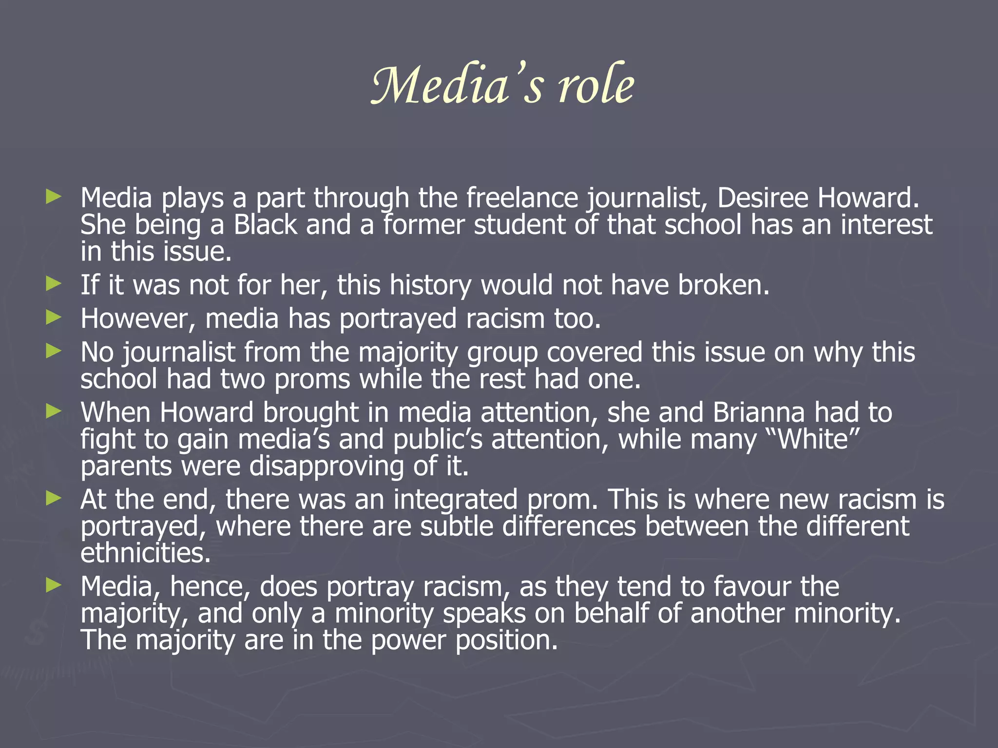 Media’s role Media plays a part through the freelance journalist, Desiree Howard. She being a Black and a former student of that school has an interest in this issue. If it was not for her, this history would not have broken.  However, media has portrayed racism too.  No journalist from the majority group covered this issue on why this school had two proms while the rest had one.  When Howard brought in media attention, she and Brianna had to fight to gain media’s and public’s attention, while many “White” parents were disapproving of it.  At the end, there was an integrated prom. This is where new racism is portrayed, where there are subtle differences between the different ethnicities.  Media, hence, does portray racism, as they tend to favour the majority, and only a minority speaks on behalf of another minority. The majority are in the power position. 