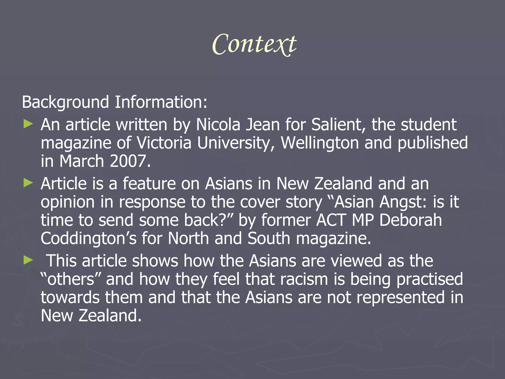 Context Background Information: An article written by Nicola Jean for Salient, the student magazine of Victoria University, Wellington and published in March 2007. Article is a feature on Asians in New Zealand and an opinion in response to the cover story  “Asian Angst: is it time to send some back?” by former ACT MP Deborah Coddington’s for North and South magazine. This article shows how the Asians are viewed as the “others” and how they feel that racism is being practised towards them and that the Asians are not represented in New Zealand.  