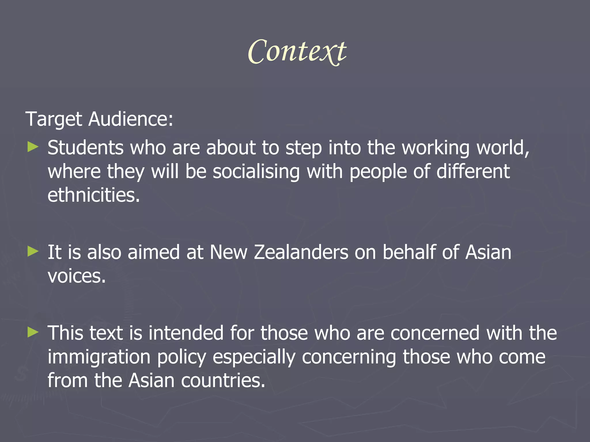 Context Target Audience: Students who are about to step into the working world, where they will be socialising with people of different ethnicities. It is also aimed at New Zealanders on behalf of Asian voices.  This text is intended for those who are concerned with the immigration policy especially concerning those who come from the Asian countries.  