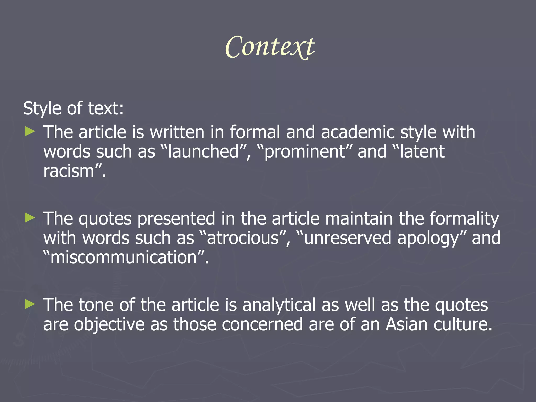 Context Style of text: The article is written in formal and academic style with words such as “launched”, “prominent” and “latent racism”. The quotes presented in the article maintain the formality with words such as “atrocious”, “unreserved apology” and “miscommunication”. The tone of the article is analytical as well as the quotes are objective as those concerned are of an Asian culture. 