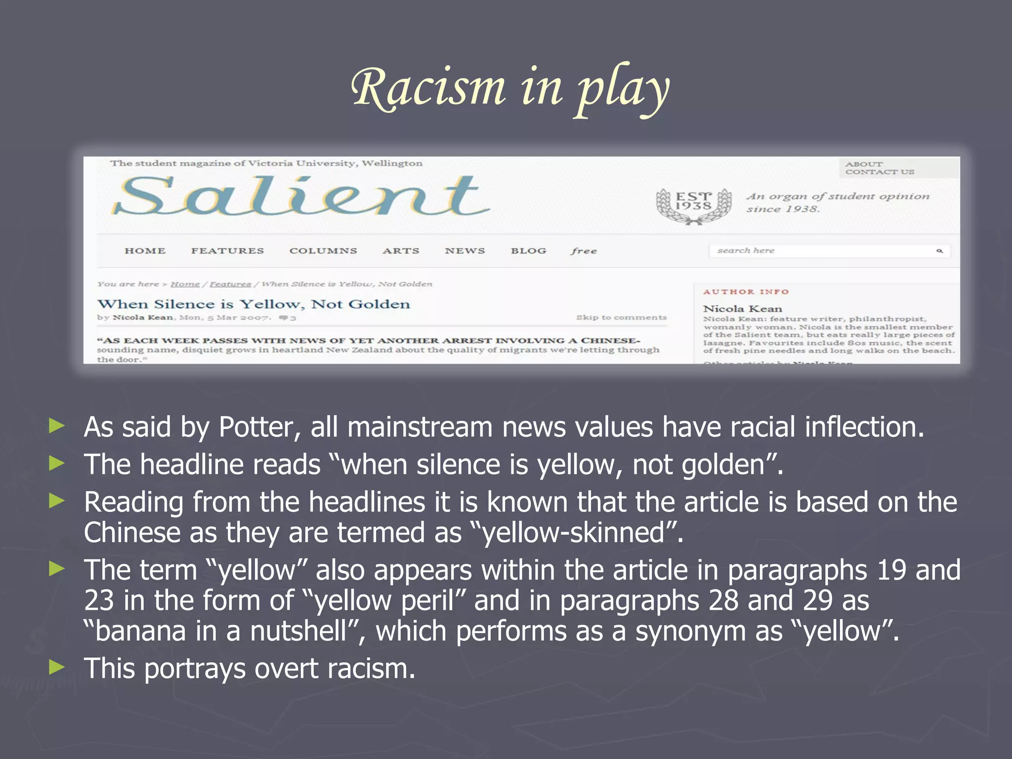 Racism in play As said by Potter, all mainstream news values have racial inflection.  The headline reads “when silence is yellow, not golden”. Reading from the headlines it is known that the article is based on the Chinese as they are termed as “yellow-skinned”.  The term “yellow” also appears within the article in paragraphs 19 and 23 in the form of “yellow peril” and in paragraphs 28 and 29 as “banana in a nutshell”, which performs as a synonym as “yellow”.  This portrays overt racism. 