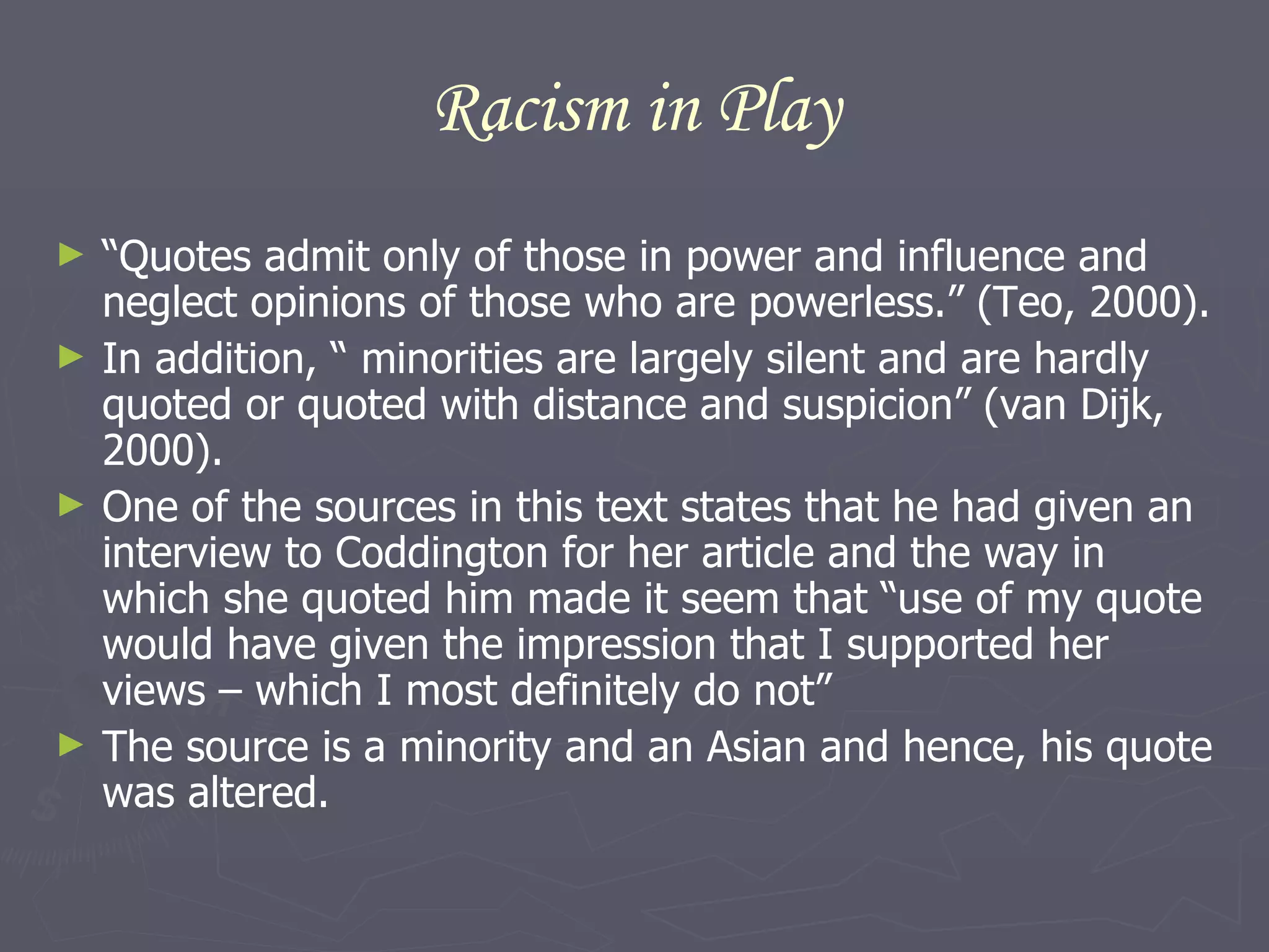 Racism in Play “ Quotes admit only of those in power and influence and neglect opinions of those who are powerless.” (Teo, 2000).  In addition, “ minorities are largely silent and are hardly quoted or quoted with distance and suspicion” (van Dijk, 2000). One of the sources in this text states that he had given an interview to Coddington for her article and the way in which she quoted him made it seem that “ use of my quote would have given the impression that I supported her views – which I most definitely do not” The source is a minority and an Asian and hence, his quote was altered.  