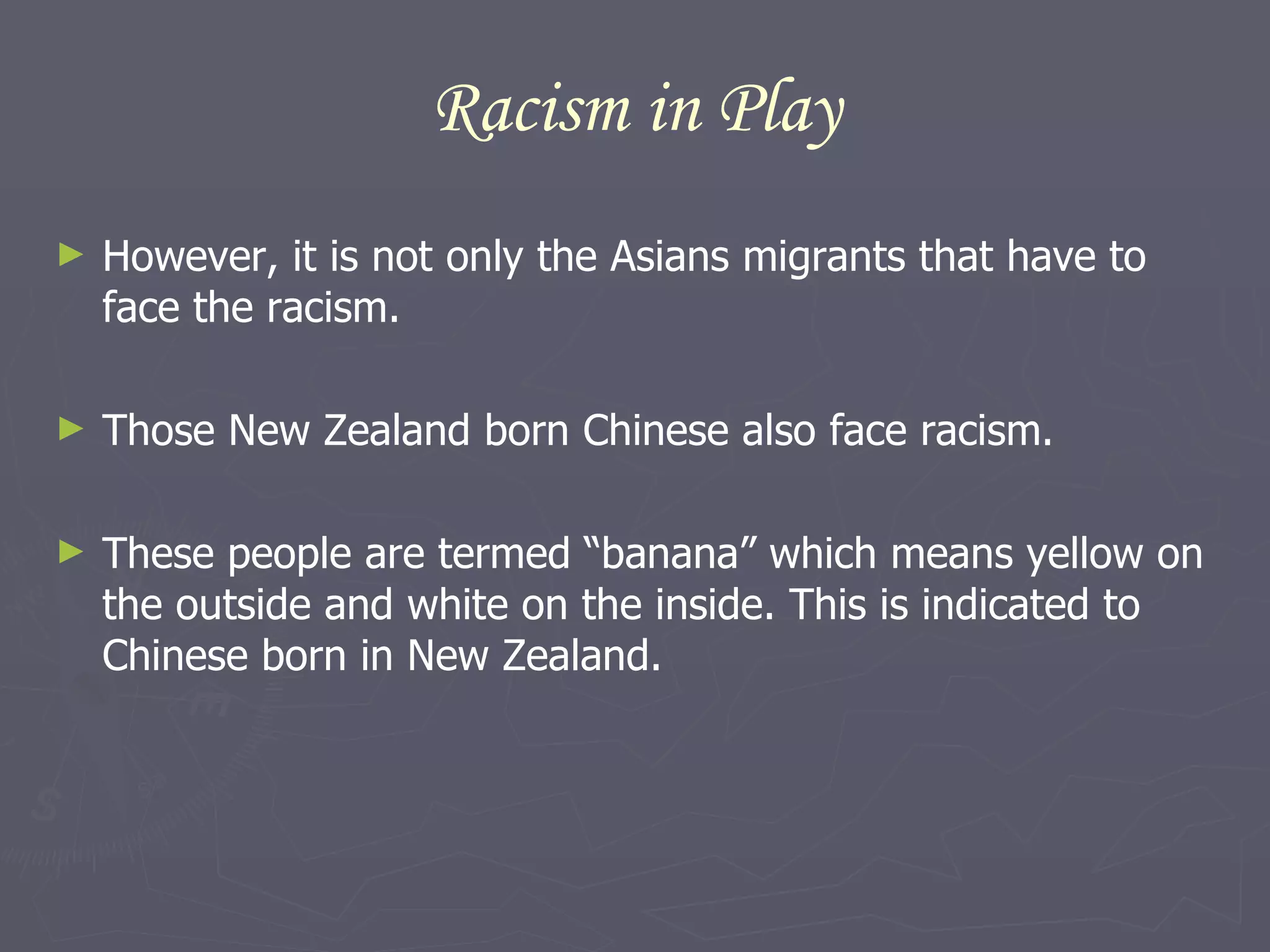 Racism in Play However, it is not only the Asians migrants that have to face the racism. Those New Zealand born Chinese also face racism.  These people are termed “banana” which means yellow on the outside and white on the inside. This is indicated to Chinese born in New Zealand.  