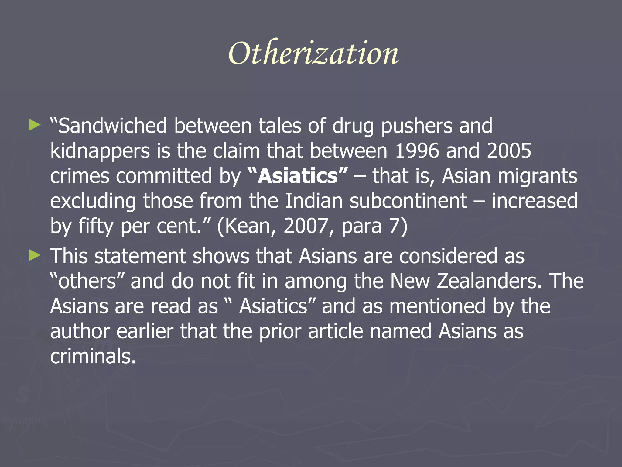 Otherization “ Sandwiched between tales of drug pushers and kidnappers is the claim that between 1996 and 2005 crimes committed by  “Asiatics”  – that is, Asian migrants excluding those from the Indian subcontinent – increased by fifty per cent.” (Kean, 2007, para 7) This statement shows that Asians are considered as “others” and do not fit in among the New Zealanders. The Asians are read as “ Asiatics” and as mentioned by the author earlier that the prior article named Asians as criminals. 