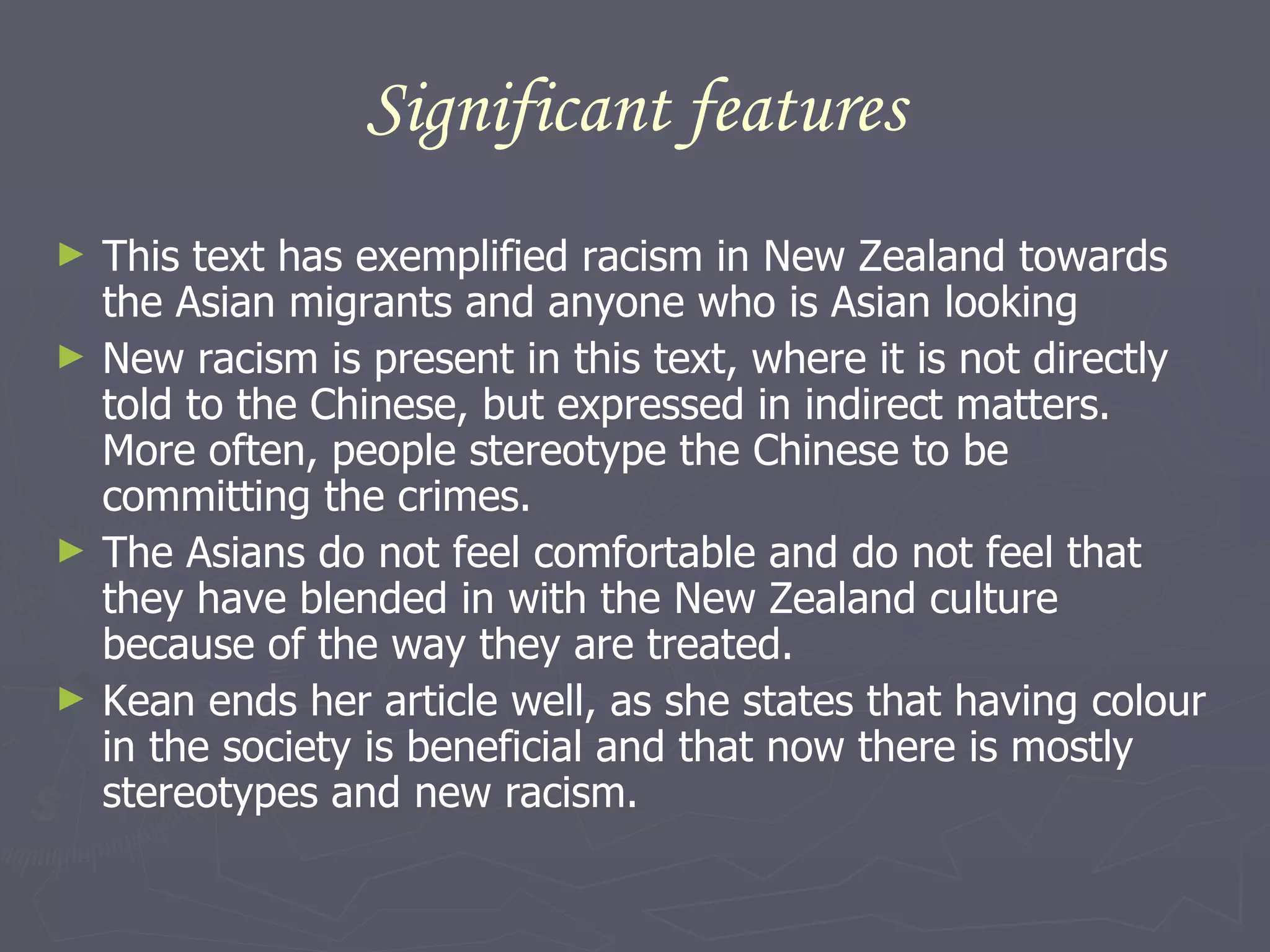 Significant features This text has exemplified racism in New Zealand towards the Asian migrants and anyone who is Asian looking New racism is present in this text, where it is not directly told to the Chinese, but expressed in indirect matters. More often, people stereotype the Chinese to be committing the crimes.  The Asians do not feel comfortable and do not feel that they have blended in with the New Zealand culture because of the way they are treated.  Kean ends her article well, as she states that having colour in the society is beneficial and that now there is mostly stereotypes and new racism. 