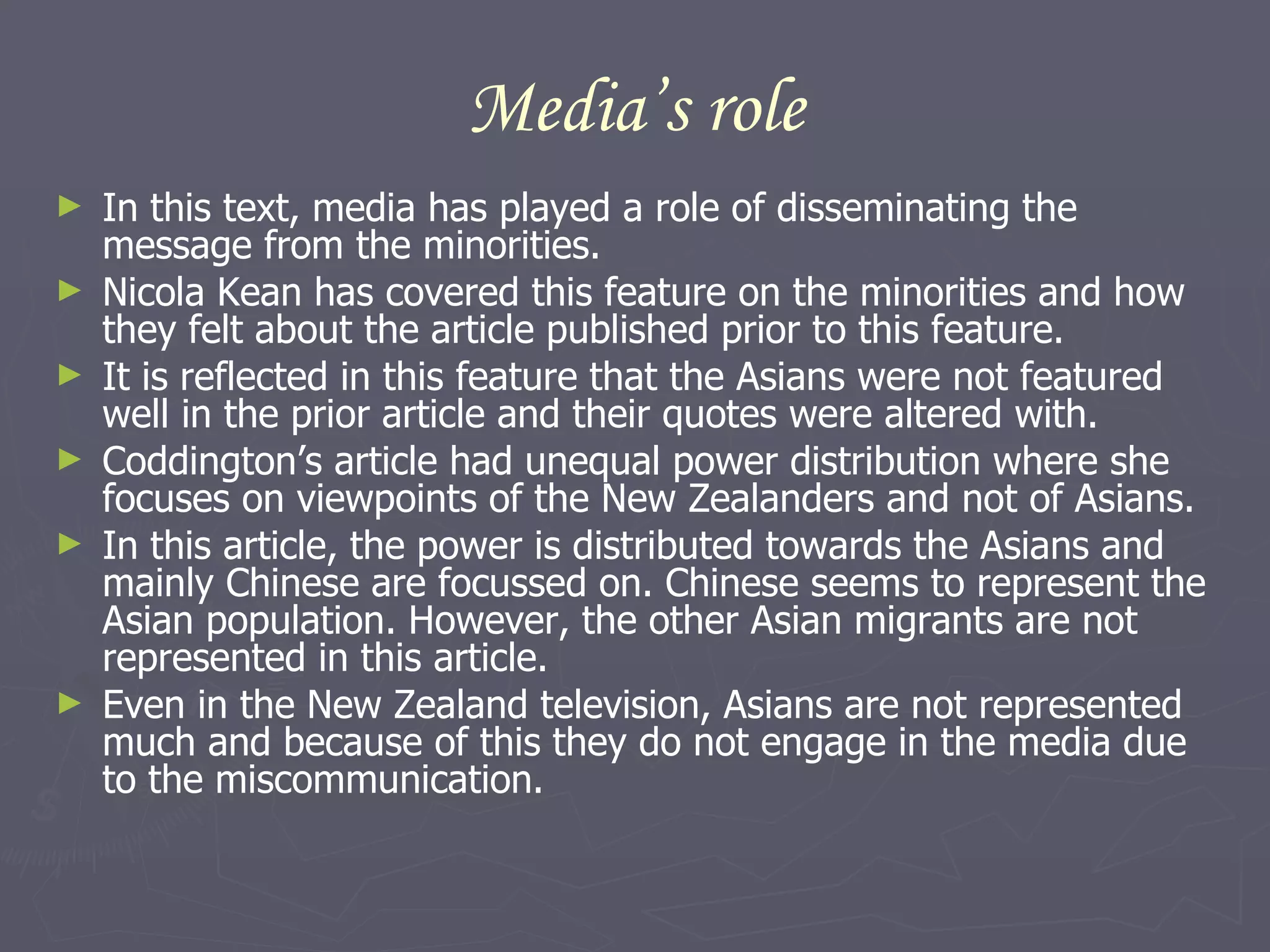 Media’s role In this text, media has played a role of disseminating the message from the minorities.  Nicola Kean has covered this feature on the minorities and how they felt about the article published prior to this feature.  It is reflected in this feature that the Asians were not featured well in the prior article and their quotes were altered with.  Coddington’s article had unequal power distribution where she focuses on viewpoints of the New Zealanders and not of Asians.  In this article, the power is distributed towards the Asians and mainly Chinese are focussed on. Chinese seems to represent the Asian population. However, the other Asian migrants are not represented in this article.  Even in the New Zealand television, Asians are not represented much and because of this they do not engage in the media due to the miscommunication.  