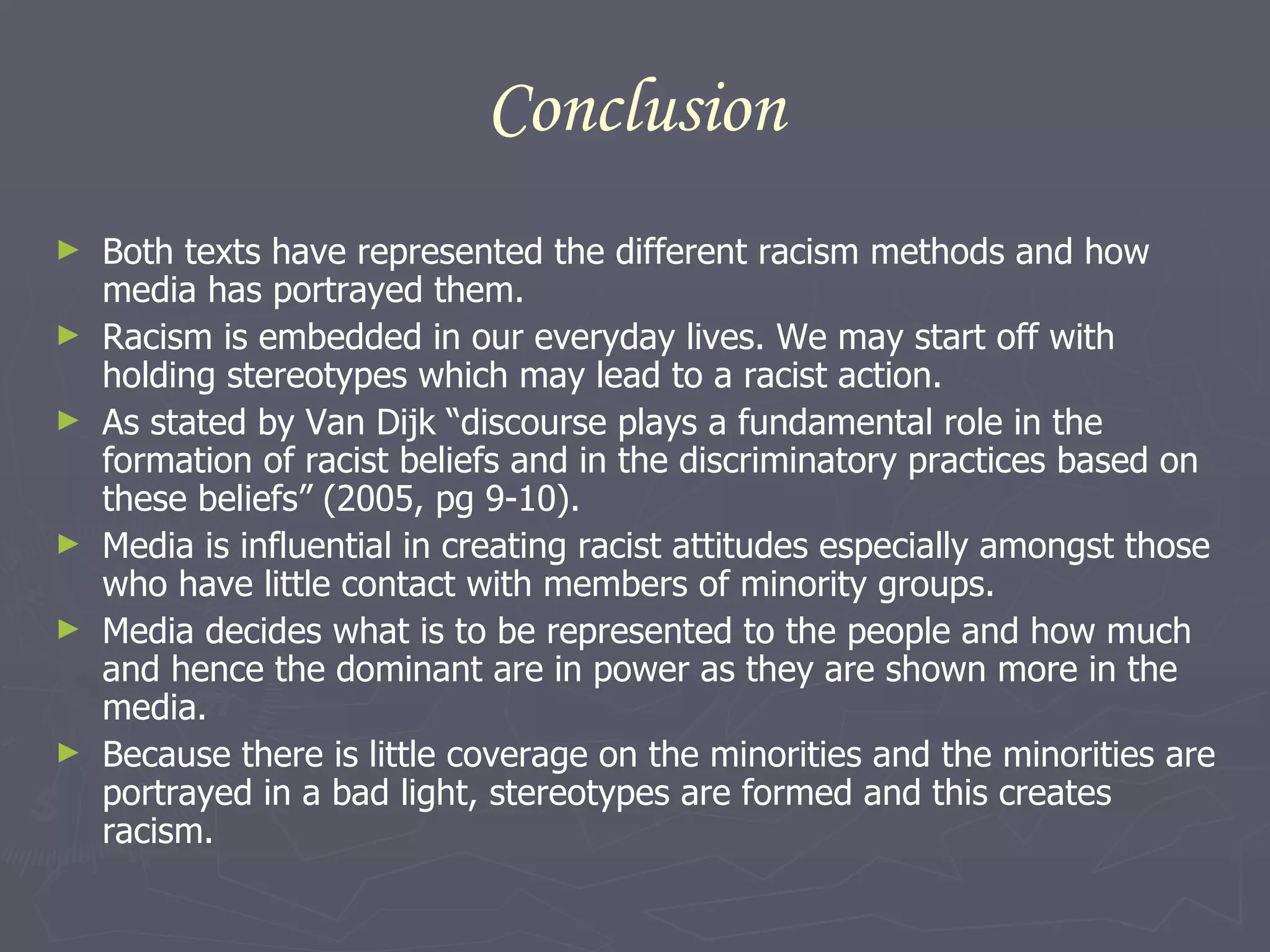 Conclusion Both texts have represented the different racism methods and how media has portrayed them.  Racism is embedded in our everyday lives. We may start off with holding stereotypes which may lead to a racist action. As stated by Van Dijk “discourse plays a fundamental role in the formation of racist beliefs and in the discriminatory practices based on these beliefs” (2005, pg 9-10).  Media is influential in creating racist attitudes especially amongst those who have little contact with members of minority groups.  Media decides what is to be represented to the people and how much and hence the dominant are in power as they are shown more in the media.  Because there is little coverage on the minorities and the minorities are portrayed in a bad light, stereotypes are formed and this creates racism. 
