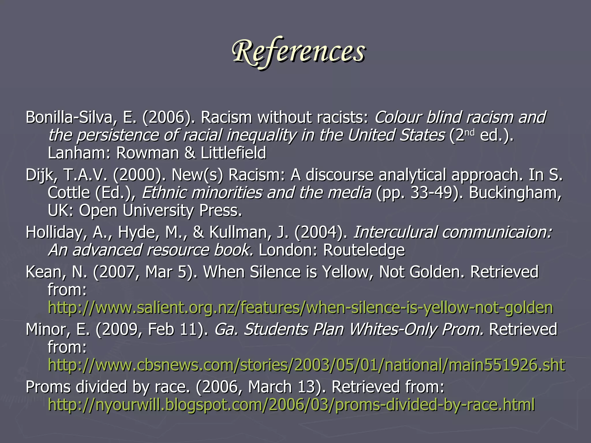 References Bonilla-Silva, E. (2006). Racism without racists:  Colour blind racism and the persistence of racial inequality in the United States  (2 nd  ed.). Lanham: Rowman & Littlefield Dijk, T.A.V. (2000). New(s) Racism: A discourse analytical approach. In S. Cottle (Ed.),  Ethnic minorities and the media  (pp. 33-49). Buckingham, UK: Open University Press.  Holliday, A., Hyde, M., & Kullman, J. (2004).  Interculural communicaion: An advanced resource book.  London: Routeledge Kean, N. (2007, Mar 5). When Silence is Yellow, Not Golden. Retrieved from:  http://www.salient.org.nz/features/when-silence-is-yellow-not-golden   Minor, E. (2009, Feb 11).  Ga. Students Plan Whites-Only Prom.  Retrieved from:  http://www.cbsnews.com/stories/2003/05/01/national/main551926.shtml Proms divided by race. (2006, March 13). Retrieved from:  http://nyourwill.blogspot.com/2006/03/proms-divided-by-race.html   