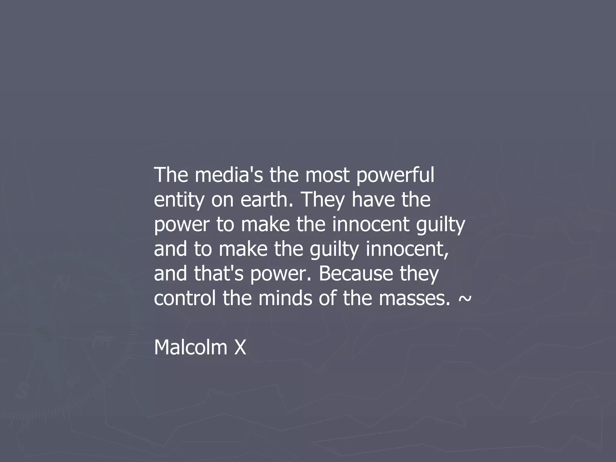 The media's the most powerful entity on earth. They have the power to make the innocent guilty and to make the guilty innocent, and that's power. Because they control the minds of the masses. ~ Malcolm X 