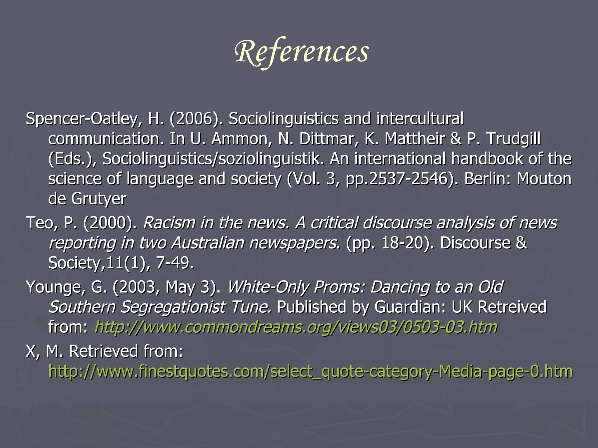 References Spencer-Oatley, H. (2006). Sociolinguistics and intercultural communication. In U. Ammon, N. Dittmar, K. Mattheir & P. Trudgill (Eds.), Sociolinguistics/soziolinguistik. An international handbook of the science of language and society (Vol. 3, pp.2537-2546). Berlin: Mouton de Grutyer Teo, P. (2000).  Racism in the news. A critical discourse analysis of news reporting in two Australian newspapers . (pp. 18-20). Discourse & Society,11(1), 7-49. Younge, G. (2003, May 3).  White-Only Proms: Dancing to an Old Southern Segregationist Tune.  Published by Guardian: UK Retreived from:  http://www.commondreams.org/views03/0503-03.htm X, M. Retrieved from:  http://www.finestquotes.com/select_quote-category-Media-page-0.htm 