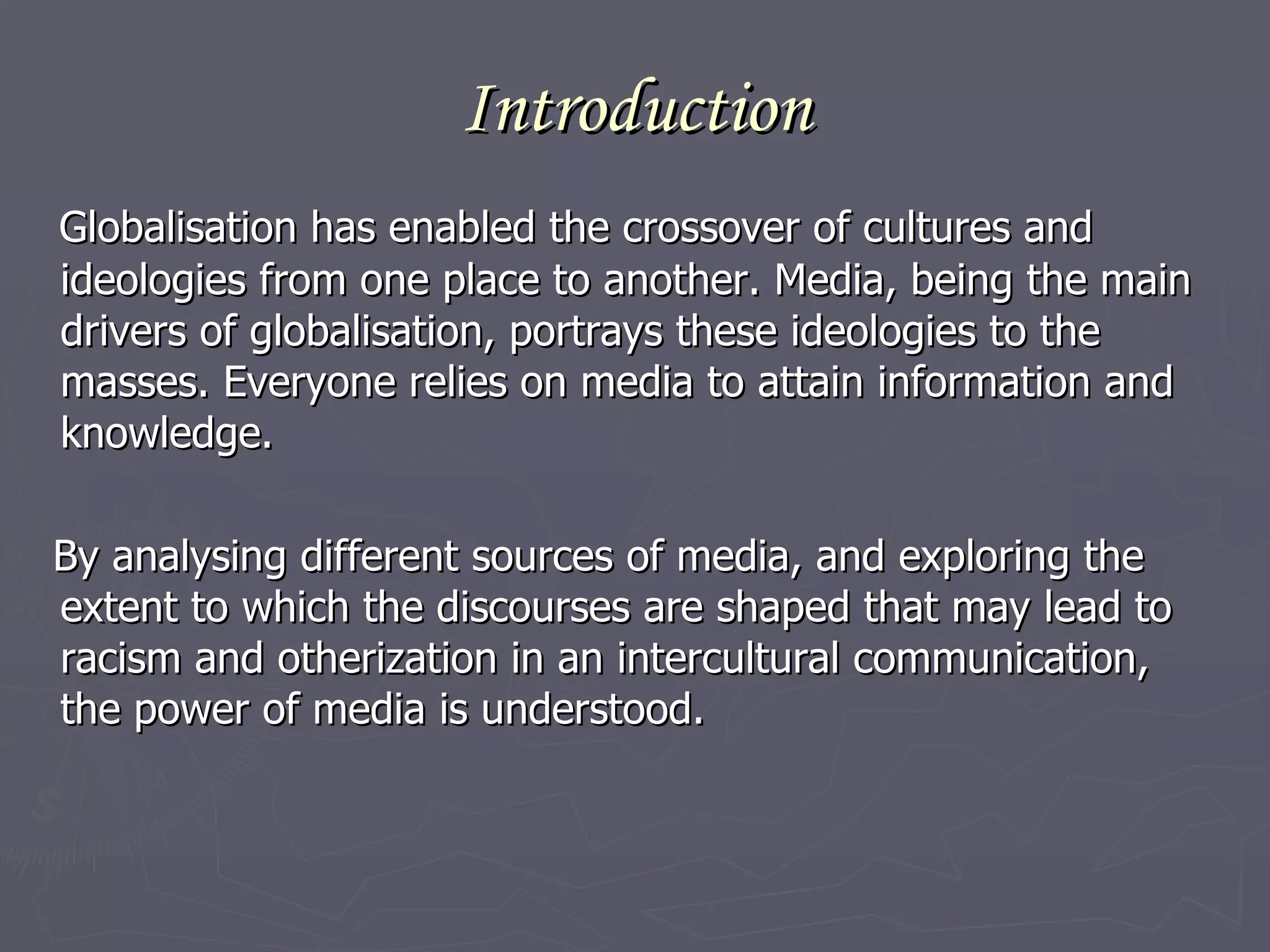Introduction Globalisation has enabled the crossover of cultures and ideologies from one place to another. Media, being the main drivers of globalisation, portrays these ideologies to the masses. Everyone relies on media to attain information and knowledge.  By analysing different sources of media, and exploring the extent to which the discourses are shaped that may lead to racism and otherization in an intercultural communication, the power of media is understood.  