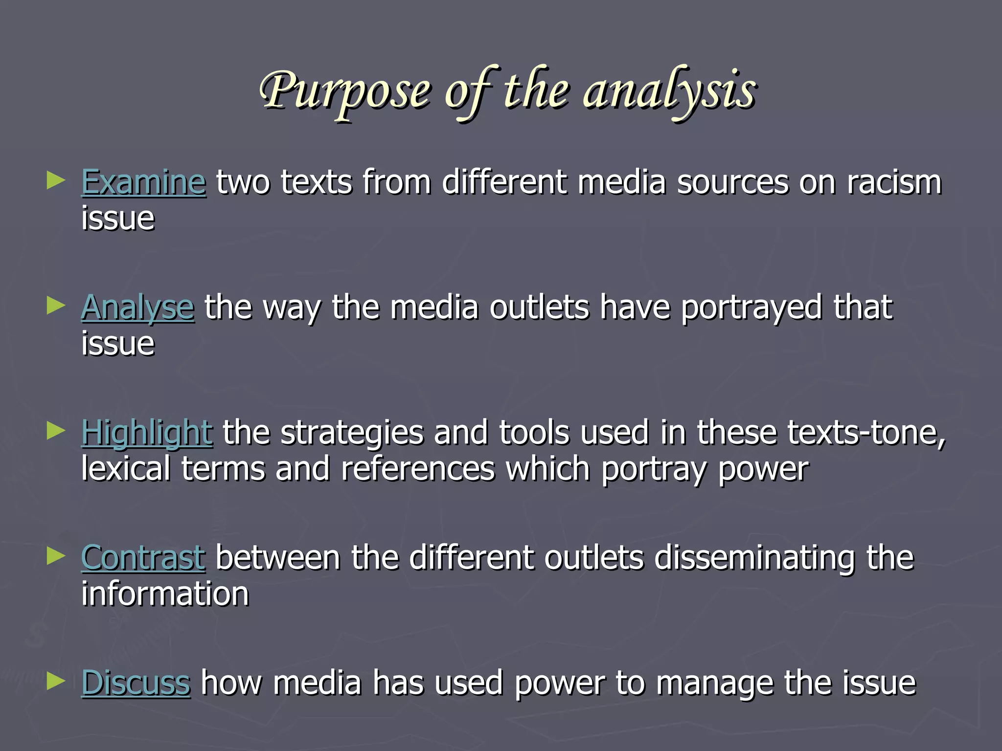 Purpose of the analysis Examine  two texts from different media sources on racism issue Analyse  the way the media outlets have portrayed that issue Highlight  the strategies and tools used in these texts-tone, lexical terms and references which portray power Contrast  between the different outlets disseminating the information Discuss  how media has used power to manage the issue 
