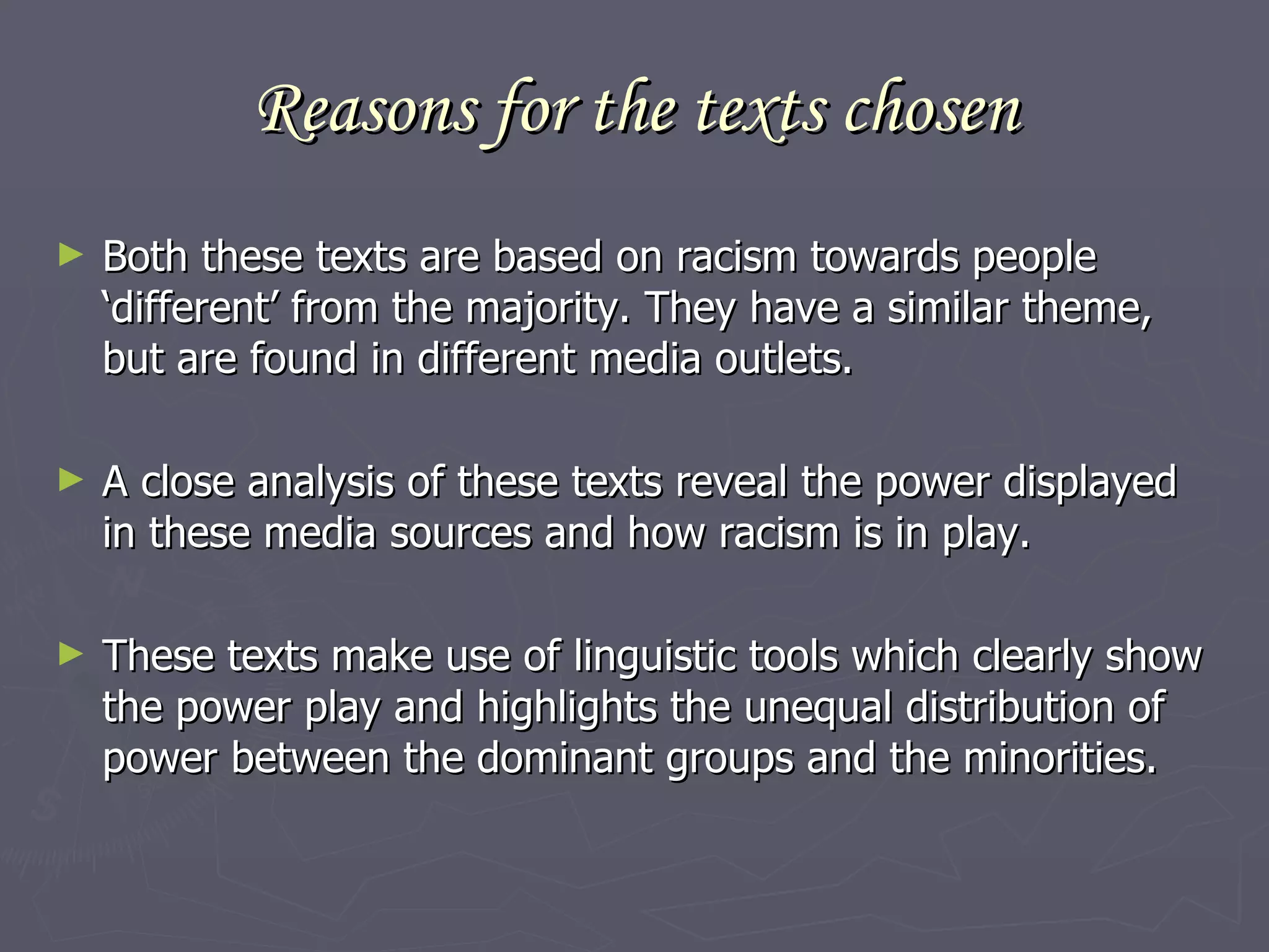 Reasons for the texts chosen Both these texts are based on racism towards people ‘different’ from the majority. They have a similar theme, but are found in different media outlets.  A close analysis of these texts reveal the power displayed in these media sources and how racism is in play.  These texts make use of linguistic tools which clearly show the power play and highlights the unequal distribution of power between the dominant groups and the minorities.  