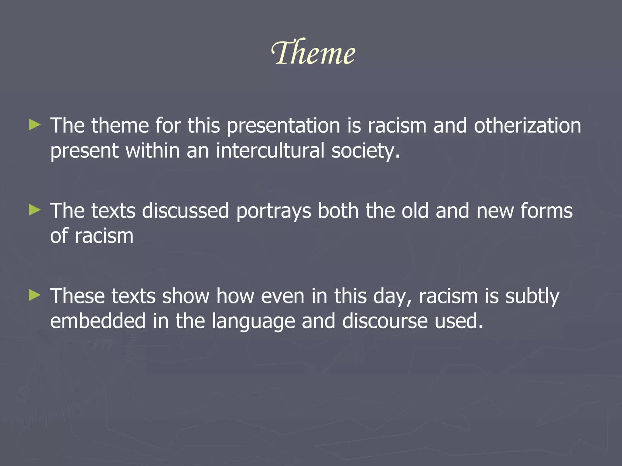 Theme The theme for this presentation is racism and otherization present within an intercultural society. The texts discussed portrays both the old and new forms of racism  These texts show how even in this day, racism is subtly embedded in the language and discourse used.  