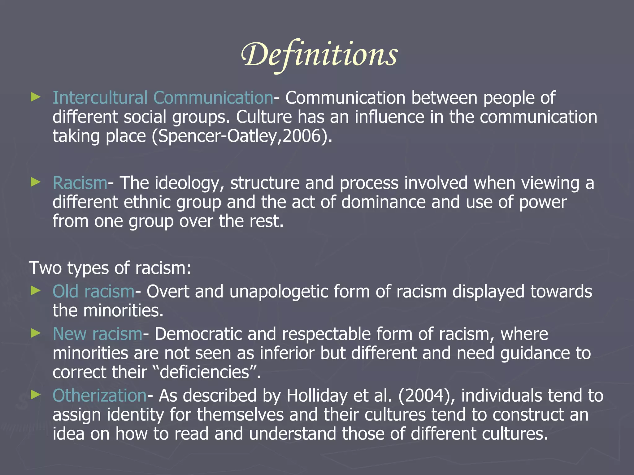 Definitions Intercultural Communication - Communication between people of different social groups. Culture has an influence in the communication taking place (Spencer-Oatley,2006).  Racism - The ideology, structure and process involved when viewing a different ethnic group and the act of dominance and use of power from one group over the rest.  Two types of racism:   Old racism - Overt and unapologetic form of racism displayed towards the minorities.  New racism - Democratic and respectable form of racism, where minorities are not seen as inferior but different and need guidance to correct their “deficiencies”.  Otherization - As described by Holliday et al. (2004), individuals tend to assign identity for themselves and their cultures tend to construct an idea on how to read and understand those of different cultures.  