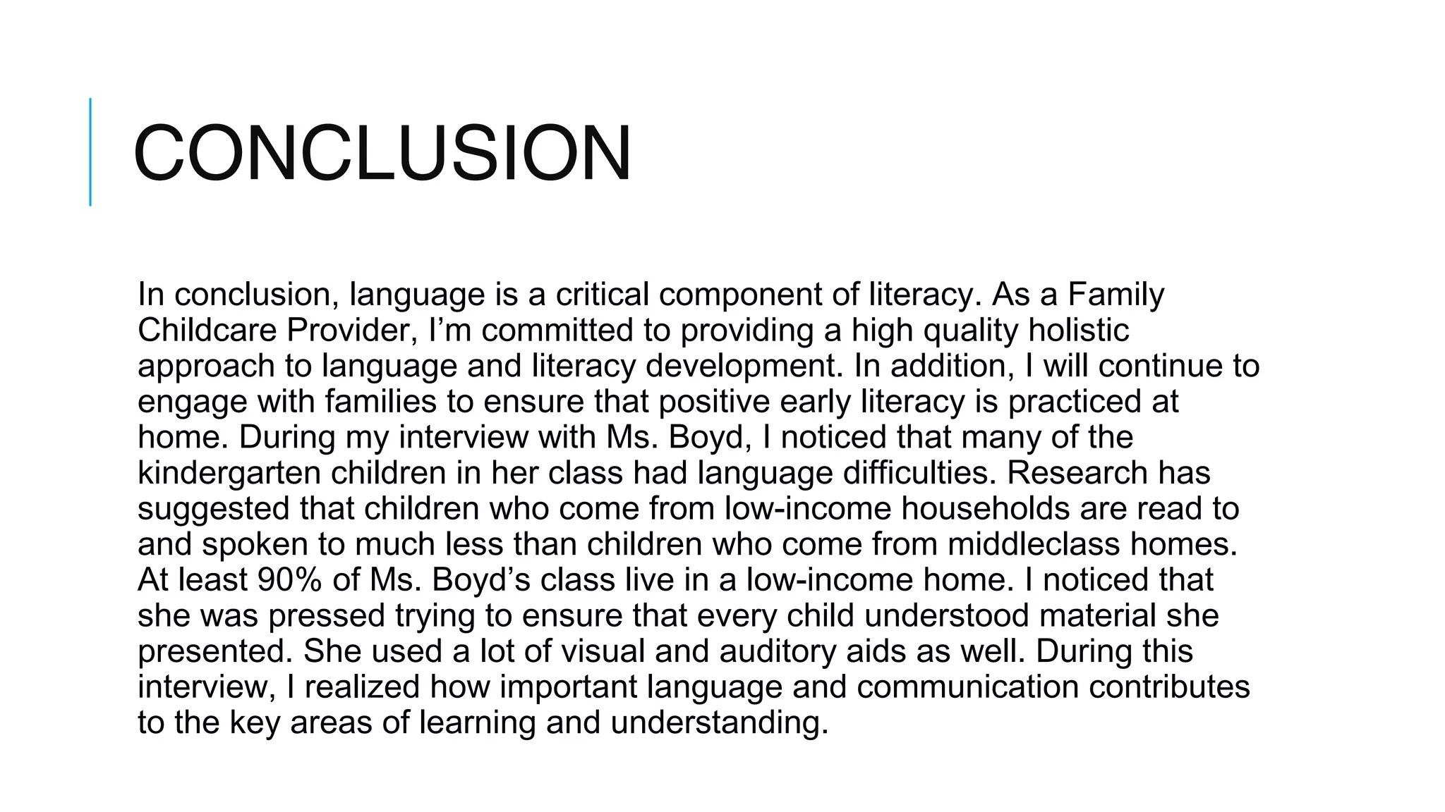 CONCLUSION
In conclusion, language is a critical component of literacy. As a Family
Childcare Provider, I’m committed to providing a high quality holistic
approach to language and literacy development. In addition, I will continue to
engage with families to ensure that positive early literacy is practiced at
home. During my interview with Ms. Boyd, I noticed that many of the
kindergarten children in her class had language difficulties. Research has
suggested that children who come from low-income households are read to
and spoken to much less than children who come from middleclass homes.
At least 90% of Ms. Boyd’s class live in a low-income home. I noticed that
she was pressed trying to ensure that every child understood material she
presented. She used a lot of visual and auditory aids as well. During this
interview, I realized how important language and communication contributes
to the key areas of learning and understanding.
 