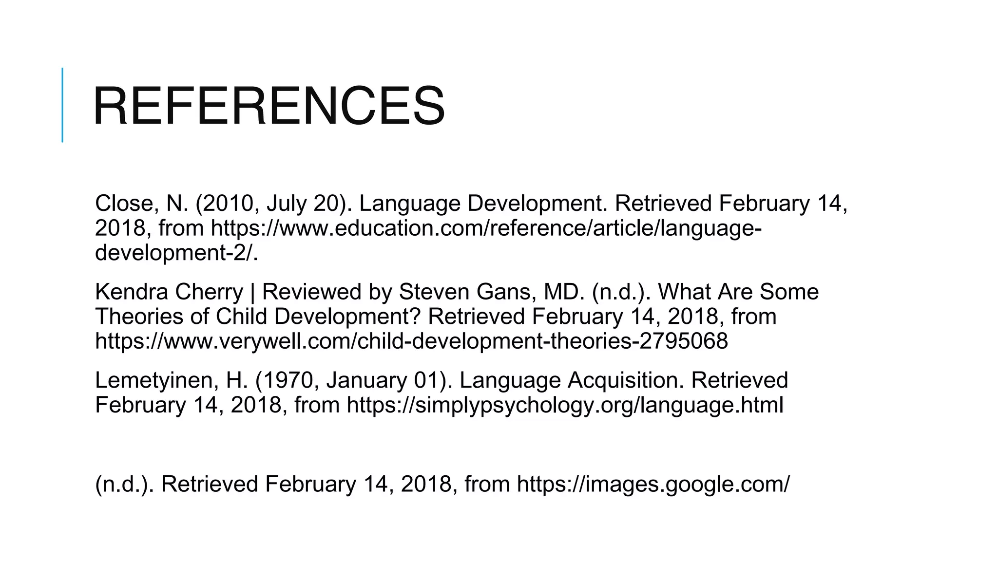 REFERENCES
Close, N. (2010, July 20). Language Development. Retrieved February 14,
2018, from https://www.education.com/reference/article/language-
development-2/.
Kendra Cherry | Reviewed by Steven Gans, MD. (n.d.). What Are Some
Theories of Child Development? Retrieved February 14, 2018, from
https://www.verywell.com/child-development-theories-2795068
Lemetyinen, H. (1970, January 01). Language Acquisition. Retrieved
February 14, 2018, from https://simplypsychology.org/language.html
(n.d.). Retrieved February 14, 2018, from https://images.google.com/
 