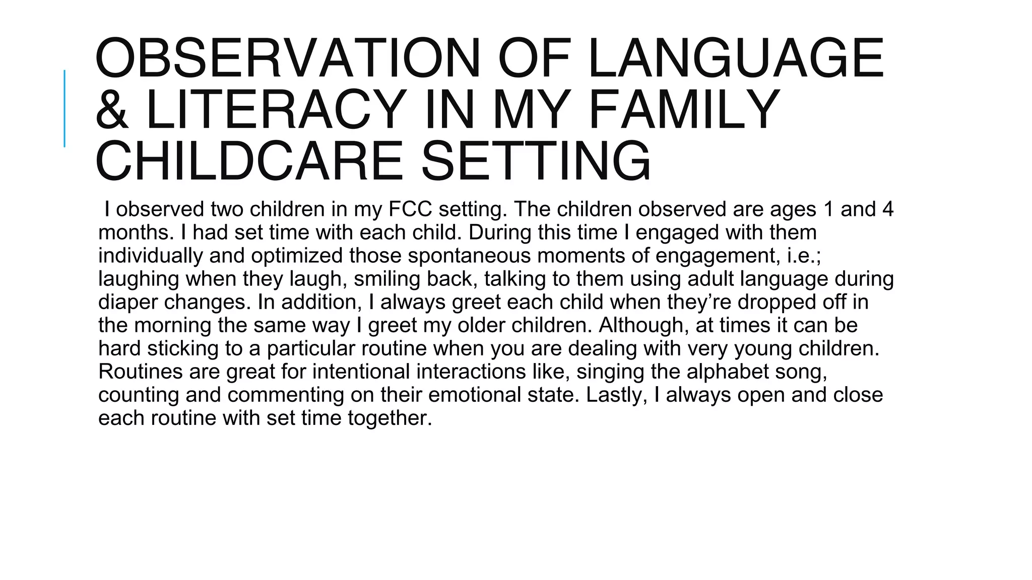OBSERVATION OF LANGUAGE
& LITERACY IN MY FAMILY
CHILDCARE SETTING
I observed two children in my FCC setting. The children observed are ages 1 and 4
months. I had set time with each child. During this time I engaged with them
individually and optimized those spontaneous moments of engagement, i.e.;
laughing when they laugh, smiling back, talking to them using adult language during
diaper changes. In addition, I always greet each child when they’re dropped off in
the morning the same way I greet my older children. Although, at times it can be
hard sticking to a particular routine when you are dealing with very young children.
Routines are great for intentional interactions like, singing the alphabet song,
counting and commenting on their emotional state. Lastly, I always open and close
each routine with set time together.
 