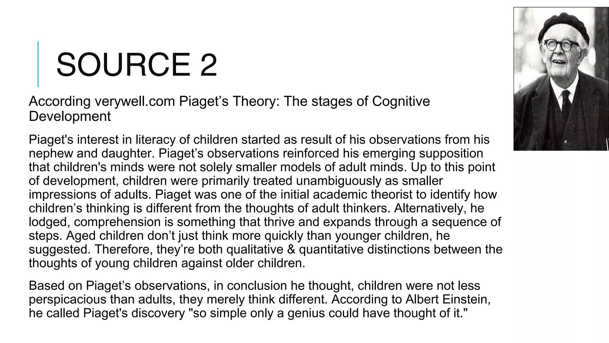 SOURCE 2
According verywell.com Piaget’s Theory: The stages of Cognitive
Development
Piaget's interest in literacy of children started as result of his observations from his
nephew and daughter. Piaget’s observations reinforced his emerging supposition
that children's minds were not solely smaller models of adult minds. Up to this point
of development, children were primarily treated unambiguously as smaller
impressions of adults. Piaget was one of the initial academic theorist to identify how
children’s thinking is different from the thoughts of adult thinkers. Alternatively, he
lodged, comprehension is something that thrive and expands through a sequence of
steps. Aged children don’t just think more quickly than younger children, he
suggested. Therefore, they’re both qualitative & quantitative distinctions between the
thoughts of young children against older children.
Based on Piaget’s observations, in conclusion he thought, children were not less
perspicacious than adults, they merely think different. According to Albert Einstein,
he called Piaget's discovery "so simple only a genius could have thought of it."
 